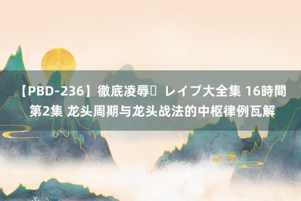 【PBD-236】徹底凌辱・レイプ大全集 16時間 第2集 龙头周期与龙头战法的中枢律例瓦解