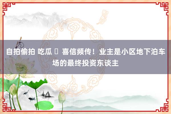 自拍偷拍 吃瓜 ​喜信频传！业主是小区地下泊车场的最终投资东谈主