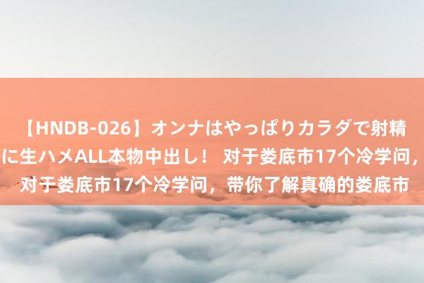 【HNDB-026】オンナはやっぱりカラダで射精する 厳選美巨乳ボディに生ハメALL本物中出し！ 对于娄底市17个冷学问，带你了解真确的娄底市