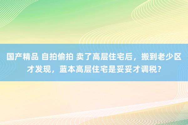 国产精品 自拍偷拍 卖了高层住宅后，搬到老少区才发现，蓝本高层住宅是妥妥才调税？