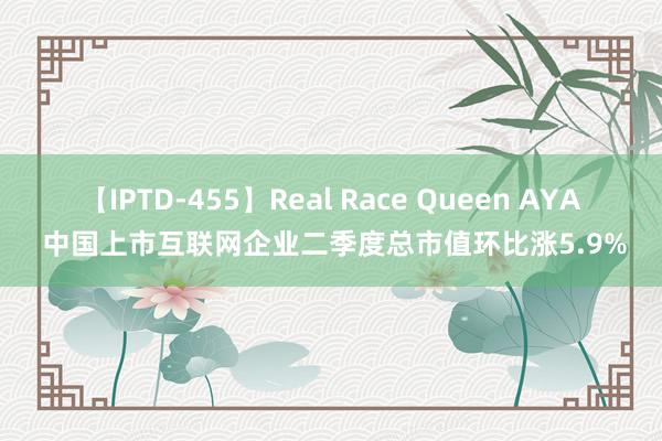 【IPTD-455】Real Race Queen AYA 中国上市互联网企业二季度总市值环比涨5.9%