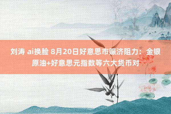 刘涛 ai换脸 8月20日好意思市赈济阻力：金银原油+好意思元指数等六大货币对