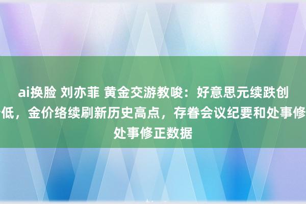 ai换脸 刘亦菲 黄金交游教唆：好意思元续跌创年内新低，金价络续刷新历史高点，存眷会议纪要和处事修正数据