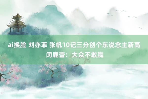 ai换脸 刘亦菲 张帆10记三分创个东说念主新高 闵鹿蕾：大众不敢赢