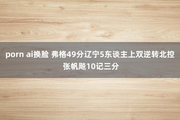 porn ai换脸 弗格49分辽宁5东谈主上双逆转北控 张帆飚10记三分