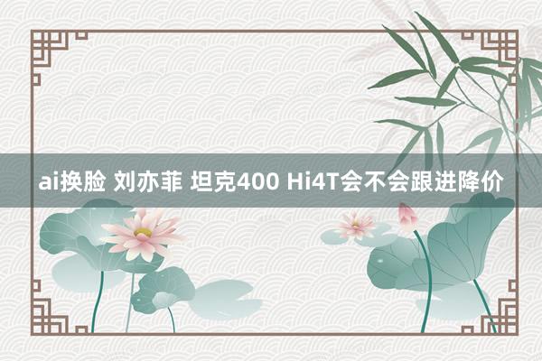 ai换脸 刘亦菲 坦克400 Hi4T会不会跟进降价