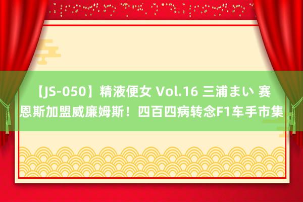 【JS-050】精液便女 Vol.16 三浦まい 赛恩斯加盟威廉姆斯！四百四病转念F1车手市集