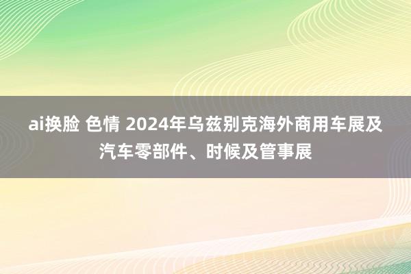 ai换脸 色情 2024年乌兹别克海外商用车展及汽车零部件、时候及管事展