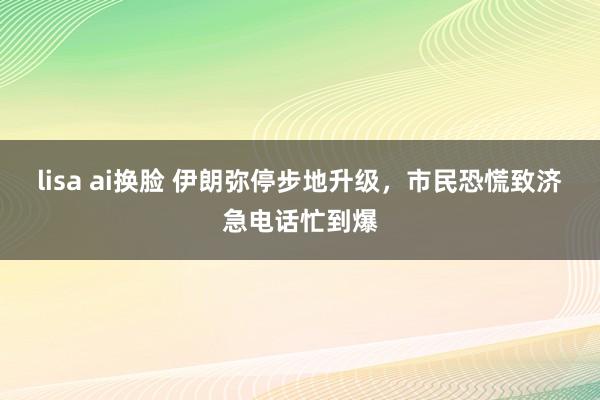 lisa ai换脸 伊朗弥停步地升级，市民恐慌致济急电话忙到爆