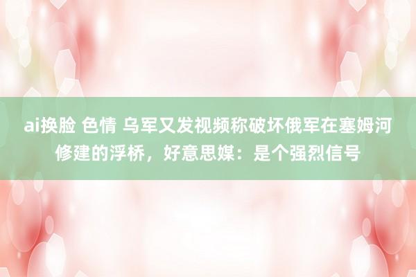 ai换脸 色情 乌军又发视频称破坏俄军在塞姆河修建的浮桥，好意思媒：是个强烈信号