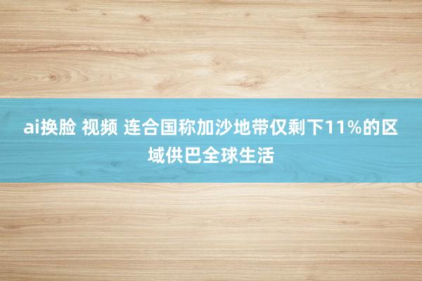 ai换脸 视频 连合国称加沙地带仅剩下11%的区域供巴全球生活