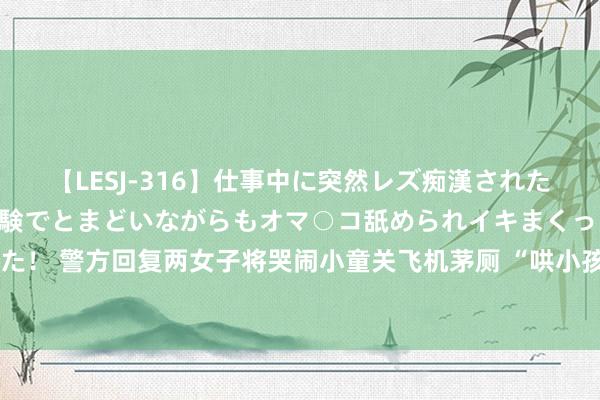 【LESJ-316】仕事中に突然レズ痴漢された私（ノンケ）初めての経験でとまどいながらもオマ○コ舐められイキまくっちゃいました！ 警方回复两女子将哭闹小童关飞机茅厕 “哄小孩”经家属痛快，未对两女子进行处置