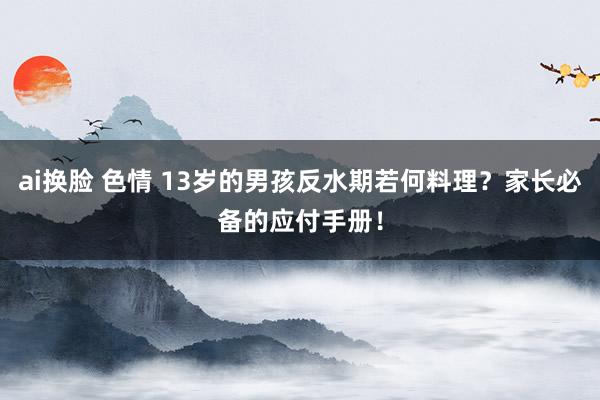 ai换脸 色情 13岁的男孩反水期若何料理？家长必备的应付手册！