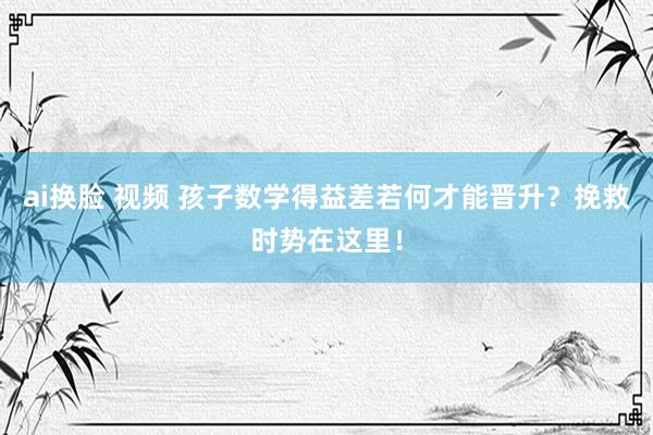 ai换脸 视频 孩子数学得益差若何才能晋升？挽救时势在这里！