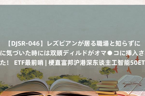 【DJSR-046】レズビアンが居る職場と知らずに来た私（ノンケ） 変な空気に気づいた時には双頭ディルドがオマ●コに挿入されて腰を振ってました！ ETF最前哨 | 梗直富邦沪港深东谈主工智能50ETF(517800)早盘飞腾0.59%，机器东谈主办法主题走强，亿嘉和飞腾10.01%