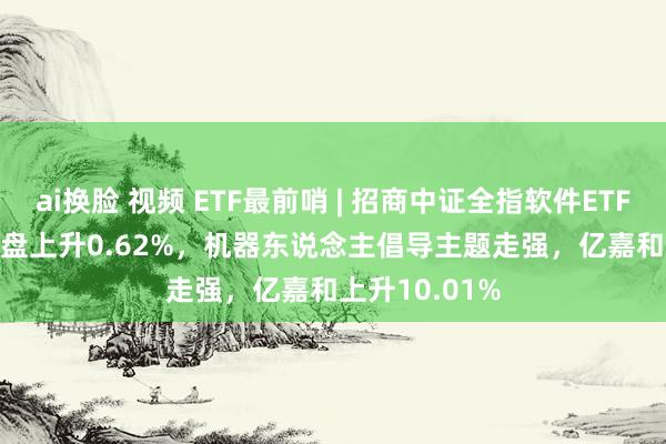 ai换脸 视频 ETF最前哨 | 招商中证全指软件ETF(159899)早盘上升0.62%，机器东说念主倡导主题走强，亿嘉和上升10.01%