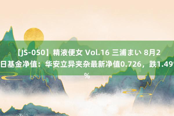 【JS-050】精液便女 Vol.16 三浦まい 8月26日基金净值：华安立异夹杂最新净值0.726，跌1.49%