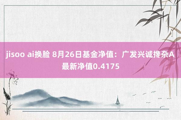 jisoo ai换脸 8月26日基金净值：广发兴诚搀杂A最新净值0.4175