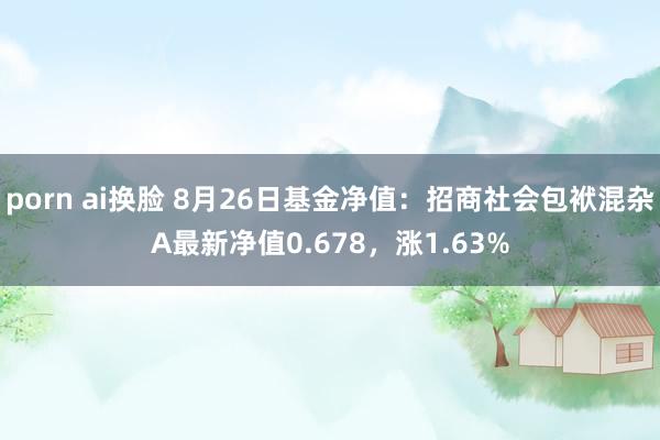 porn ai换脸 8月26日基金净值：招商社会包袱混杂A最新净值0.678，涨1.63%