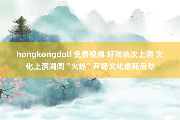 hongkongdoll 免费视频 好戏依次上演 文化上演阛阓“火热”开释文化虚耗后劲