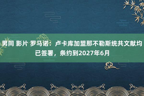 男同 影片 罗马诺：卢卡库加盟那不勒斯统共文献均已签署，条约到2027年6月