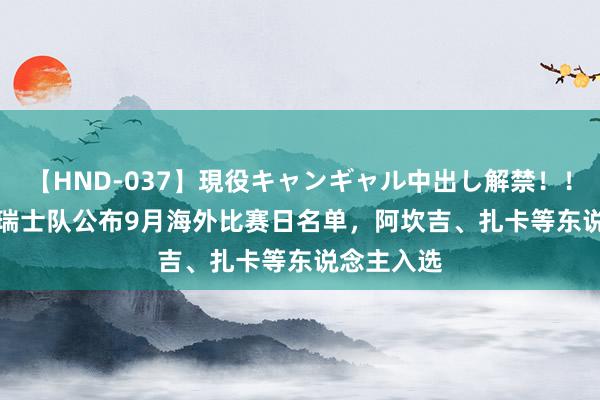 【HND-037】現役キャンギャル中出し解禁！！ ASUKA 瑞士队公布9月海外比赛日名单，阿坎吉、扎卡等东说念主入选