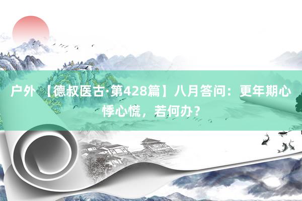 户外 【德叔医古·第428篇】八月答问：更年期心悸心慌，若何办？