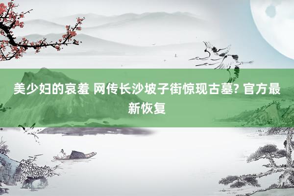 美少妇的哀羞 网传长沙坡子街惊现古墓? 官方最新恢复