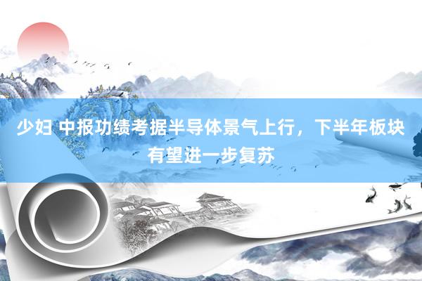 少妇 中报功绩考据半导体景气上行，下半年板块有望进一步复苏