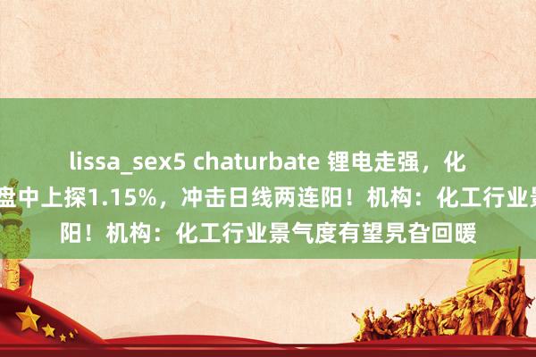 lissa_sex5 chaturbate 锂电走强，化工ETF（516020）盘中上探1.15%，冲击日线两连阳！机构：化工行业景气度有望旯旮回暖