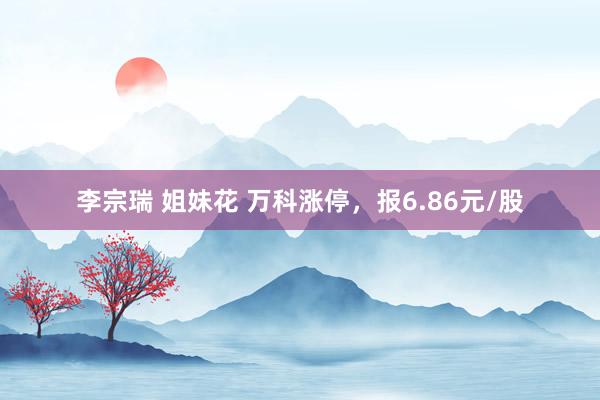 李宗瑞 姐妹花 万科涨停，报6.86元/股