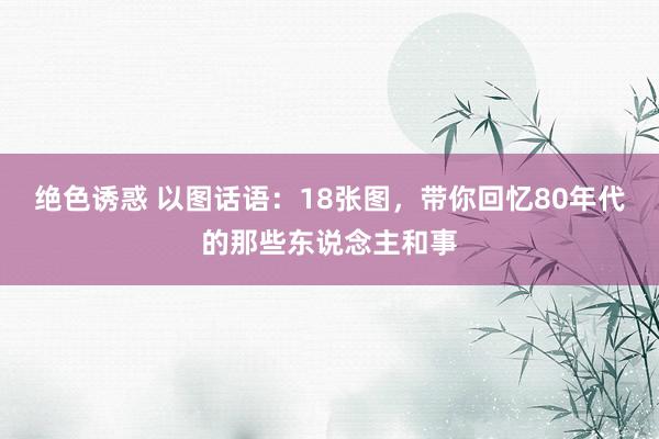 绝色诱惑 以图话语：18张图，带你回忆80年代的那些东说念主和事