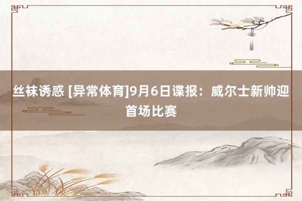 丝袜诱惑 [异常体育]9月6日谍报：威尔士新帅迎首场比赛