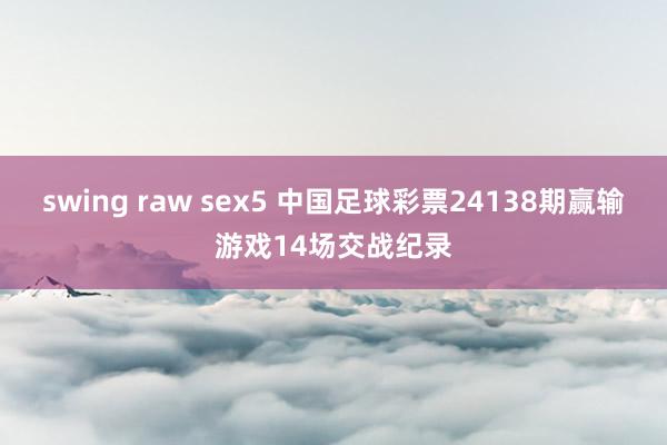 swing raw sex5 中国足球彩票24138期赢输游戏14场交战纪录