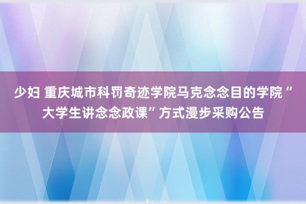 少妇 重庆城市科罚奇迹学院马克念念目的学院“大学生讲念念政课”方式漫步采购公告