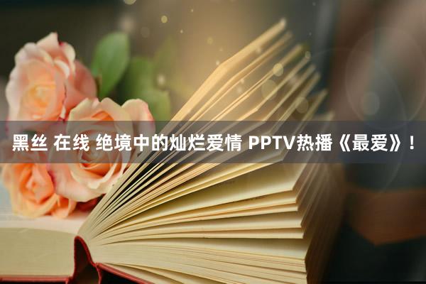 黑丝 在线 绝境中的灿烂爱情 PPTV热播《最爱》！