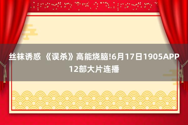 丝袜诱惑 《误杀》高能烧脑!6月17日1905APP12部大片连播