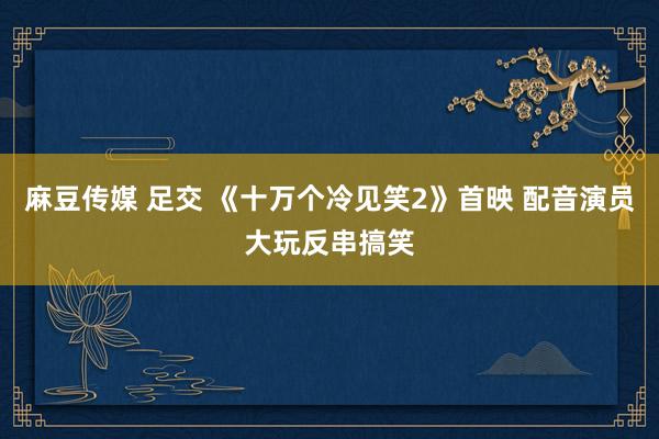 麻豆传媒 足交 《十万个冷见笑2》首映 配音演员大玩反串搞笑