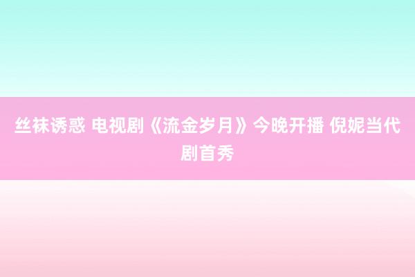 丝袜诱惑 电视剧《流金岁月》今晚开播 倪妮当代剧首秀