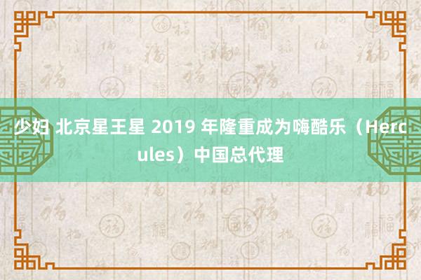 少妇 北京星王星 2019 年隆重成为嗨酷乐（Hercules）中国总代理