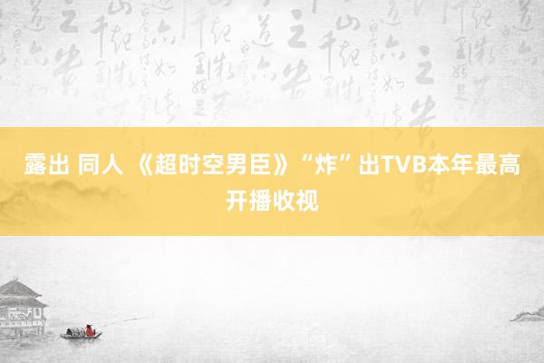 露出 同人 《超时空男臣》“炸”出TVB本年最高开播收视