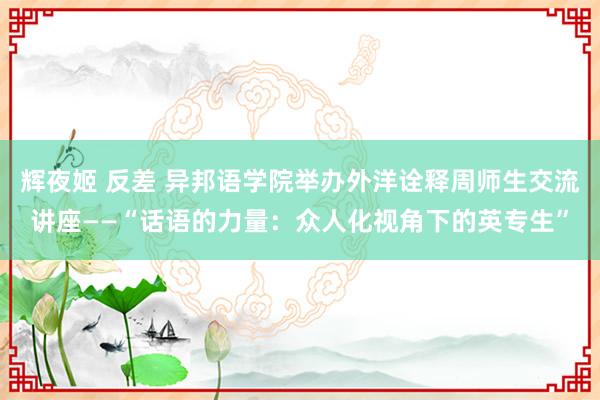 辉夜姬 反差 异邦语学院举办外洋诠释周师生交流讲座——“话语的力量：众人化视角下的英专生”