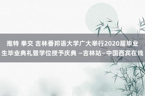 推特 拳交 吉林番邦语大学广大举行2020届毕业生毕业典礼暨学位授予庆典 —吉林站—中国西宾在线