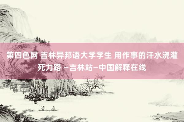 第四色网 吉林异邦语大学学生 用作事的汗水浇灌死力路 —吉林站—中国解释在线