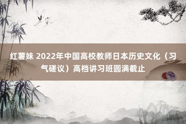 红薯妹 2022年中国高校教师日本历史文化（习气磋议）高档讲习班圆满截止