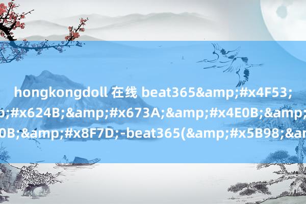 hongkongdoll 在线 beat365&#x4F53;&#x80B2;&#x624B;&#x673A;&#x4E0B;&#x8F7D;-beat365(&#x5B98;&#x65B9;)