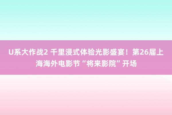 U系大作战2 千里浸式体验光影盛宴！第26届上海海外电影节“将来影院”开场