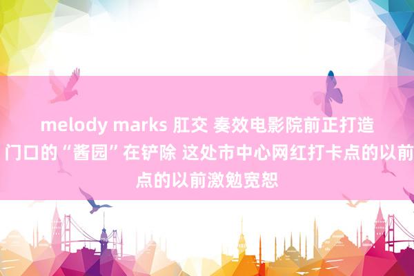 melody marks 肛交 奏效电影院前正打造影视基地 门口的“酱园”在铲除 这处市中心网红打卡点的以前激勉宽恕