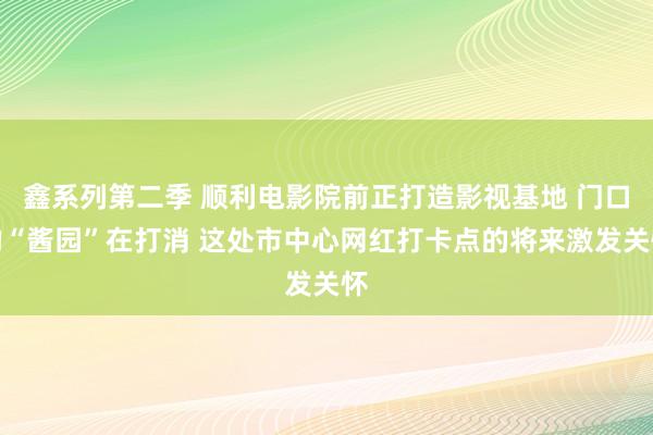 鑫系列第二季 顺利电影院前正打造影视基地 门口的“酱园”在打消 这处市中心网红打卡点的将来激发关怀