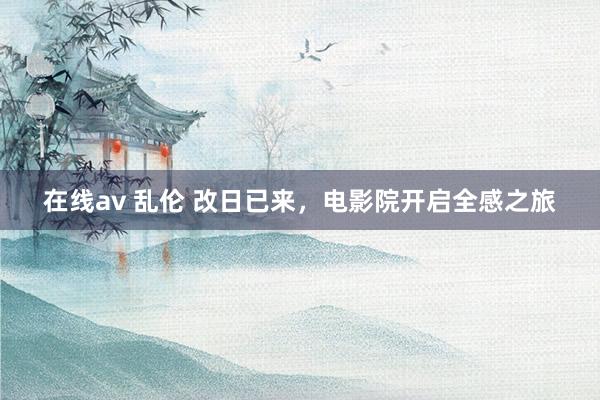 在线av 乱伦 改日已来，电影院开启全感之旅